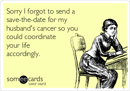 Sorry I forgot to send a
save-the-date for my
husband's cancer so you
could coordinate
your life
accordingly.