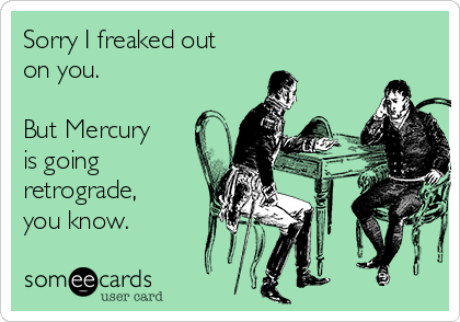 Sorry I freaked out
on you.  

But Mercury
is going
retrograde,
you know. 