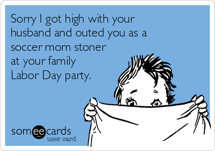 Sorry I got high with your
husband and outed you as a
soccer mom stoner
at your family
Labor Day party. 