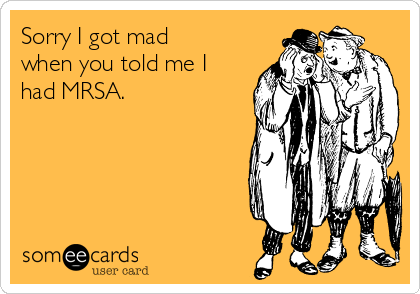 Sorry I got mad
when you told me I
had MRSA.