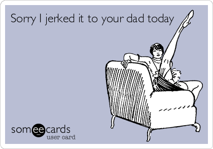 Sorry I jerked it to your dad today