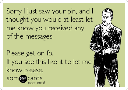 Sorry I just saw your pin, and I 
thought you would at least let
me know you received any
of the messages. 

Please get on fb. 
If you see this like it to let me
know please.