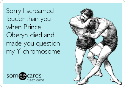 Sorry I screamed
louder than you
when Prince
Oberyn died and
made you question
my Y chromosome.