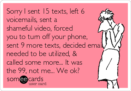 Sorry I sent 15 texts, left 6
voicemails, sent a
shameful video, forced
you to turn off your phone,
sent 9 more texts, decided email
needed to be utilized, &
called some more... It was
the 99, not me... We ok?