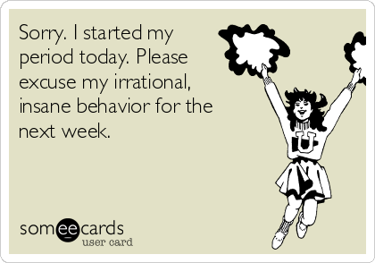 Sorry. I started my
period today. Please
excuse my irrational,
insane behavior for the 
next week.