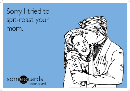 Sorry I tried to
spit-roast your
mom.