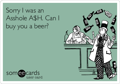 Sorry I was an
Asshole A$H. Can I
buy you a beer?