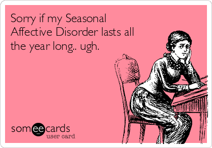 Sorry if my Seasonal
Affective Disorder lasts all
the year long.. ugh.