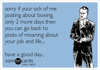 sorry if your sick of me
posting about boxing,
only 2 more days then
you can go back to
posts of moaning about
your job and life....

have a good day...