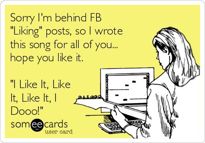 Sorry I'm behind FB
"Liking" posts, so I wrote
this song for all of you...
hope you like it.

"I Like It, Like
It, Like It, I
Dooo!"