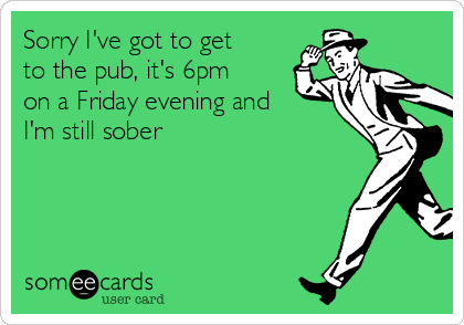 Sorry I've got to get
to the pub, it's 6pm
on a Friday evening and
I'm still sober