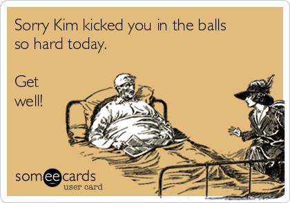 Sorry Kim kicked you in the balls
so hard today.

Get
well!