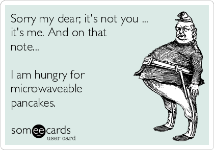 Sorry my dear; it's not you ...
it's me. And on that
note...

I am hungry for
microwaveable
pancakes.