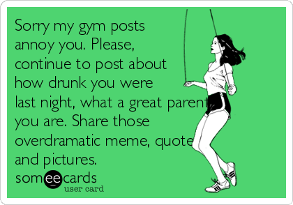 Sorry my gym posts
annoy you. Please,
continue to post about
how drunk you were
last night, what a great parent
you are. Share those
overdramatic meme, quotes   
and pictures. 