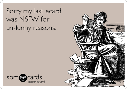 Sorry my last ecard
was NSFW for
un-funny reasons.