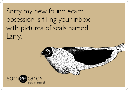 Sorry my new found ecard
obsession is filling your inbox
with pictures of seals named
Larry.