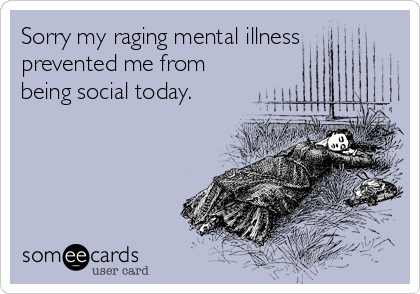 Sorry my raging mental illness
prevented me from
being social today.