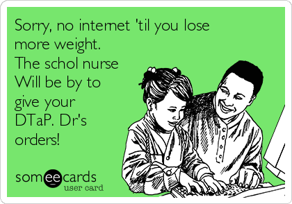 Sorry, no internet 'til you lose
more weight.
The schol nurse
Will be by to
give your
DTaP. Dr's
orders!