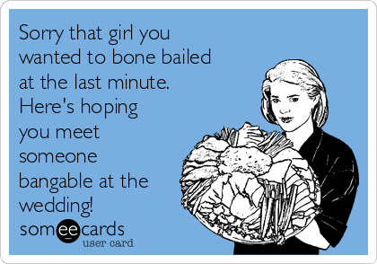 Sorry that girl you
wanted to bone bailed
at the last minute.
Here's hoping
you meet
someone
bangable at the
wedding!