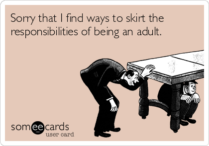 Sorry that I find ways to skirt the
responsibilities of being an adult.