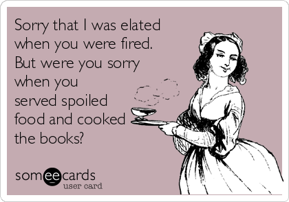 Sorry that I was elated
when you were fired.
But were you sorry
when you
served spoiled
food and cooked
the books?