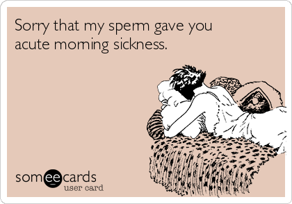 Sorry that my sperm gave you
acute morning sickness.
