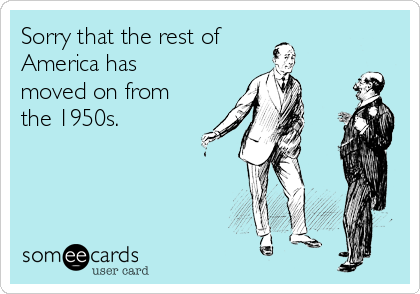 Sorry that the rest of 
America has
moved on from
the 1950s.
