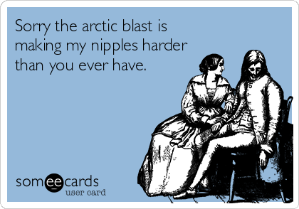 Sorry the arctic blast is
making my nipples harder
than you ever have.