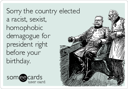 Sorry the country elected
a racist, sexist,
homophobic
demagogue for
president right
before your
birthday.