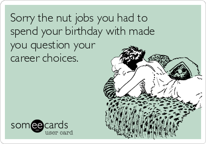 Sorry the nut jobs you had to
spend your birthday with made
you question your
career choices.