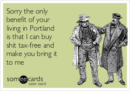Sorry the only
benefit of your
living in Portland
is that I can buy
shit tax-free and
make you bring it
to me
