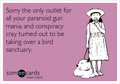 Sorry the only outlet for
all your paranoid gun
mania and conspiracy
cray turned out to be
taking over a bird
sanctuary. 