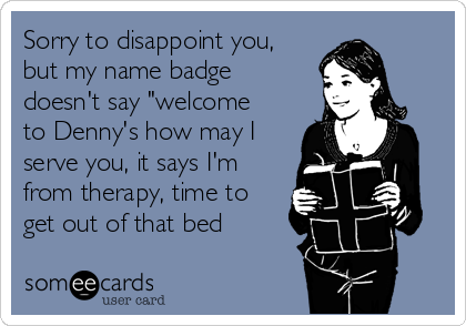 Sorry to disappoint you,
but my name badge
doesn't say "welcome
to Denny's how may I
serve you, it says I'm
from therapy, time to
get out of that bed