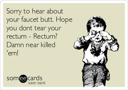 Sorry to hear about
your faucet butt. Hope
you dont tear your
rectum - Rectum?
Damn near killed
'em!