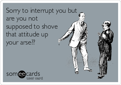 Sorry to interrupt you but
are you not
supposed to shove
that attitude up
your arse??