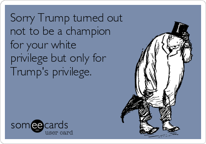 Sorry Trump turned out
not to be a champion
for your white
privilege but only for
Trump's privilege. 