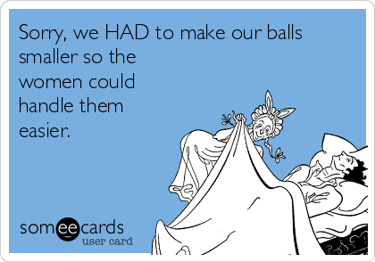Sorry, we HAD to make our balls
smaller so the
women could
handle them
easier. 