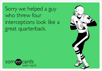 Sorry we helped a guy
who threw four
interceptions look like a
great quarterback.