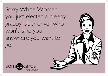 Sorry White Women, 
you just elected a creepy
grabby Uber driver who
won't take you
anywhere you want to
go.