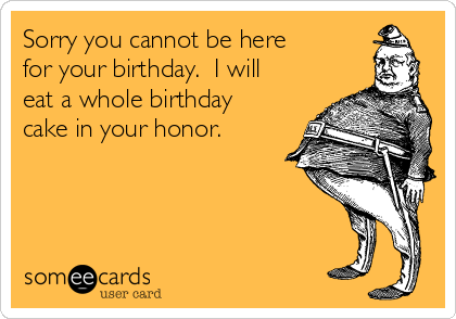 Sorry you cannot be here
for your birthday.  I will
eat a whole birthday
cake in your honor.