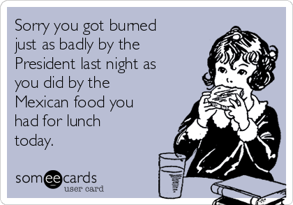 Sorry you got burned
just as badly by the
President last night as
you did by the
Mexican food you
had for lunch
today.