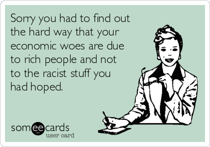 Sorry you had to find out
the hard way that your 
economic woes are due
to rich people and not
to the racist stuff you
had hoped. 