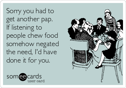 Sorry you had to
get another pap.
If listening to
people chew food 
somehow negated
the need, I'd have
done it for you.