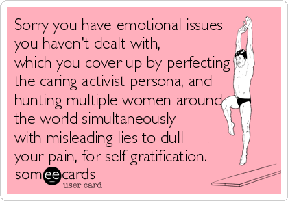 Sorry you have emotional issues
you haven't dealt with,
which you cover up by perfecting
the caring activist persona, and
hunting multiple women around
the world simultaneously
with misleading lies to dull
your pain, for self gratification.