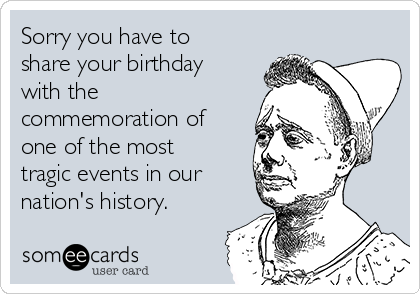 Sorry you have to
share your birthday
with the
commemoration of
one of the most
tragic events in our
nation's history.
