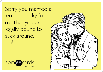 Sorry you married a
lemon.  Lucky for
me that you are
legally bound to
stick around.
Ha!