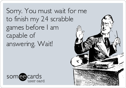 Sorry. You must wait for me
to finish my 24 scrabble
games before I am
capable of
answering. Wait!