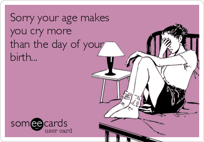 Sorry your age makes
you cry more
than the day of your
birth...