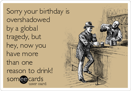 Sorry your birthday is
overshadowed
by a global
tragedy, but
hey, now you
have more
than one
reason to drink!