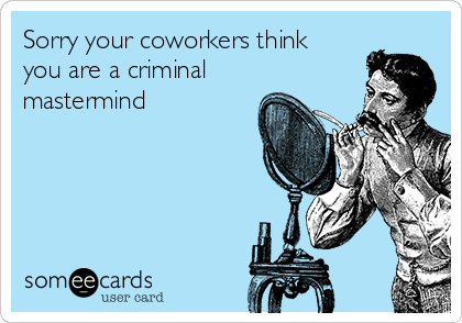 Sorry your coworkers think
you are a criminal
mastermind